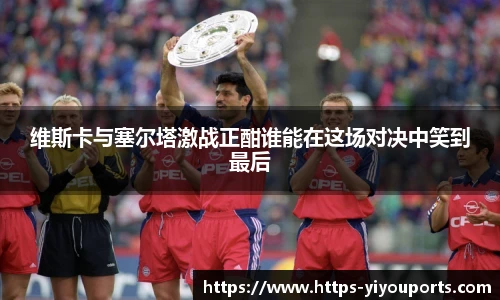 维斯卡与塞尔塔激战正酣谁能在这场对决中笑到最后